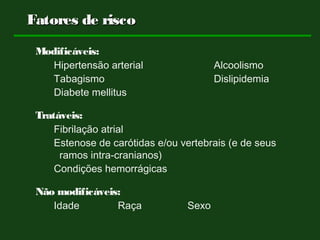 Fatores de riscoFatores de risco
Modificáveis:
Hipertensão arterial Alcoolismo
Tabagismo Dislipidemia
Diabete mellitus
Tratáveis:
Fibrilação atrial
Estenose de carótidas e/ou vertebrais (e de seus
ramos intra-cranianos)
Condições hemorrágicas
Não modificáveis:
Idade Raça Sexo
 
