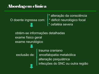 * alteração da consciência
O doente ingressa com: * déficit neurológico focal
* cefaléia severa
obtém-se informações detalhadas
exame físico geral
exame neurológico
trauma craniano
exclusão de: encefalopatia metabólica
alteração psiquiátrica
infecções do SNC ou outra região
AbordagemclínicaAbordagemclínica
 