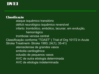 Classificação
ataque isquêmico transitório
déficit neurológico isquêmico reversível
infarto: trombótico, embólico, lacunar, em evolução,
hemorrágico
trombose venosa central
Classificação conforme “TOAST” ( Trial of Org 10172 in Acute
Stroke Treatment- Stroke 1993; 24(1); 35-41)
aterosclerose de grandes vasos
embolia cardiogênica
oclusão de pequenos vasos
AVC de outra etiologia determinada
AVC de etiologia indeterminada
DVEIDVEI
 