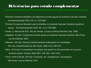 Referências para estudo complementarReferências para estudo complementar
•Primeiro Consenso Brasileiro do tratamento da fase aguda do Acidente Vascular Cerebral.
Arq Neuropsiquiatr 2001; 59 ( 4 ): 972-980
•Primeiro Consenso Brasileiro para trombólise no Acidente Vascular Cerebral Isquêmico
agudo. Arq Neuropsiquiatr 2002; 60 ( 3-A ): 675-680
•André, C- Manual de AVC. Rio de Janeiro: Livraria e Editora Revinter Ltda, 1999
•Gagliardi, RJ (ed)- Tratamento da fase aguda do Acidente Vascular Cerebral. São Paulo:
Lemos Editorial, 2000
•Massaro, AR (ed)- Doença Cerebrovascular-implicações em cardiologia.
Rev Soc Cardiol Estado de São Paulo 1999; 9 (4): 497-672
•Mohr, JP & cols- A comparison of warfarin and aspirin for the prevention of recurrent
ischemic stroke. N Engl J Med 2001; 345 (20): 1444-1451
•Teive, HAG & Nóvak, EM (ed)- Condutas em emergências neurológicas.
São Paulo: Lemos Editorial, 2001
 