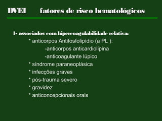 DVEIDVEI fatores de risco hematológicosfatores de risco hematológicos
1- associados comhipercoagulabilidade relativa:
* anticorpos Antifosfolipídio (a PL ):
-anticorpos anticardiolipina
-anticoagulante lúpico
* síndrome paraneoplásica
* infecções graves
* pós-trauma severo
* gravidez
* anticoncepcionais orais
 