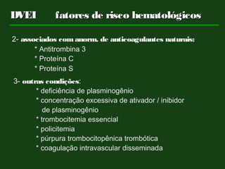 2- associados com anorm. de anticoagulantes naturais:
* Antitrombina 3
* Proteína C
* Proteína S
3- outras condições:
* deficiência de plasminogênio
* concentração excessiva de ativador / inibidor
de plasminogênio
* trombocitemia essencial
* policitemia
* púrpura trombocitopênica trombótica
* coagulação intravascular disseminada
DVEIDVEI fatores de risco hematológicosfatores de risco hematológicos
 