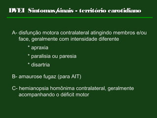 A- disfunção motora contralateral atingindo membros e/ou
face, geralmente com intensidade diferente
* apraxia
* paralisia ou paresia
* disartria
B- amaurose fugaz (para AIT)
C- hemianopsia homônima contralateral, geralmente
acompanhando o déficit motor
DVEIDVEI Sintomas/sinais - território carotidianoSintomas/sinais - território carotidiano
 