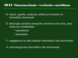 D- alexia, agrafia, acalculia, afasia se há lesão no
hemisfério dominante
E- disfunção sensitiva atingindo membros e/ou face, para
todas as modalidades
* hipoestesia
* parestesia
F- negligência do lado afetado (hemisfério não dominante)
G- asomatognosia (hemisfério não dominante)
DVEIDVEI Sintomas/sinais - território carotidianoSintomas/sinais - território carotidiano
 