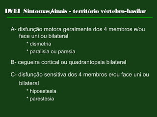 DVEI Sintomas/sinais - território vértebro-basilarDVEI Sintomas/sinais - território vértebro-basilar
A- disfunção motora geralmente dos 4 membros e/ou
face uni ou bilateral
* dismetria
* paralisia ou paresia
B- cegueira cortical ou quadrantopsia bilateral
C- disfunção sensitiva dos 4 membros e/ou face uni ou
bilateral
* hipoestesia
* parestesia
 
