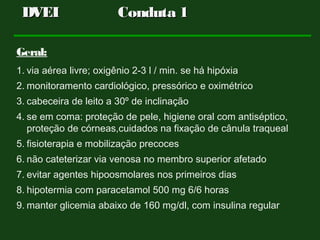 Geral:
1. via aérea livre; oxigênio 2-3 l / min. se há hipóxia
2. monitoramento cardiológico, pressórico e oximétrico
3. cabeceira de leito a 30º de inclinação
4. se em coma: proteção de pele, higiene oral com antiséptico,
proteção de córneas,cuidados na fixação de cânula traqueal
5. fisioterapia e mobilização precoces
6. não cateterizar via venosa no membro superior afetado
7. evitar agentes hipoosmolares nos primeiros dias
8. hipotermia com paracetamol 500 mg 6/6 horas
9. manter glicemia abaixo de 160 mg/dl, com insulina regular
DVEIDVEI Conduta 1Conduta 1
 