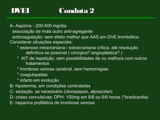 A- Aspirina - 200-500 mg/dia
associação de mais outro anti-agregante
anticoagulação: sem efeito melhor que AAS em DVE trombótica.
Considerar situações especiais:
* estenose intracraniana / extracraniana crítica, até resolução
definitiva se possível ( cirúrgica? angioplástica? )
* AIT de repetição, sem possibilidades de ou melhora com outros
tratamentos
* trombose venosa cerebral, sem hemorragias
* coagulopatias
* infarto em evolução
B- hipotermia, em condições controladas
C- sedação, se necessário (clonazepan, alprazolan)
D- crises convulsivas: DPH: 100mg em 8/8 ou 6/6 horas (*bradicardia)
E- heparina profilática de trombose venosa
DVEIDVEI Conduta 2Conduta 2
 