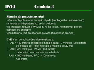 DVEIDVEI Conduta 3Conduta 3
Manejo da pressão arterial
•não usar hipotensores de ação rápida (sublingual ou endovenoso)
•antes de anti-hipertensivo, sedar o doente
•se indicado, reduzir a PAM a 30 % da inicial, no máximo; preferir
captopril ou enalapril
•considerar níveis pressóricos prévios (hipertenso crônico)
DVEI sem complicações hipertensivas e:
PAD > 140 mmHg: metoprolol 5 mg a cada 10 minutos (velocidade
de infusão de 1 mg/ min),até o máximo de 20 mg
PAS > 220 mmHg ou PAM > 130 mmHg:
metoprolol como anterior ou não tratar
PAS > 160 mmHg ou PAD > 105 mmHg:
não tratar
 
