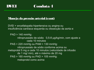 DVEI Conduta 4DVEI Conduta 4
Manejo da pressão arterial (cont)
DVEI + encefalopatia hipertensiva ou angina ou
insuficiência cardíaca esquerda ou dissecção da aorta e:
PAD > 140 mmHg:
nitroprussiato de sódio 0,5-8 µg/kg/min, com ajuste a
cada 10 minutos
PAS > 220 mmHg ou PAM > 130 mmHg:
nitroprussiato de sódio conforme acima ou
metoprolol 5 mg a cada 10 minutos (velocidade de infusão
de 1 mg/ min), até o máximo de 20 mg
PAS > 160 mmHg ou PAD > 105 mmHg:
metoprolol como acima
 