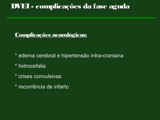 Complicações neurológicas:
* edema cerebral e hipertensão intra-craniana
* hidrocefalia
* crises convulsivas
* recorrência de infarto
DVEI - complicações da fase agudaDVEI - complicações da fase aguda
 