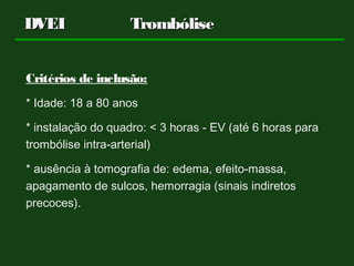 Critérios de inclusão:
* Idade: 18 a 80 anos
* instalação do quadro: < 3 horas - EV (até 6 horas para
trombólise intra-arterial)
* ausência à tomografia de: edema, efeito-massa,
apagamento de sulcos, hemorragia (sinais indiretos
precoces).
DVEIDVEI TrombóliseTrombólise
 