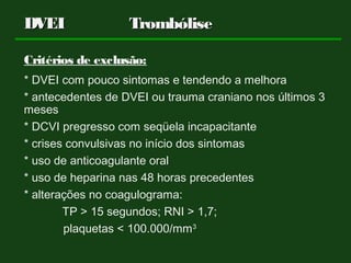 Critérios de exclusão:
* DVEI com pouco sintomas e tendendo a melhora
* antecedentes de DVEI ou trauma craniano nos últimos 3
meses
* DCVI pregresso com seqüela incapacitante
* crises convulsivas no início dos sintomas
* uso de anticoagulante oral
* uso de heparina nas 48 horas precedentes
* alterações no coagulograma:
TP > 15 segundos; RNI > 1,7;
plaquetas < 100.000/mm3
DVEIDVEI TrombóliseTrombólise
 