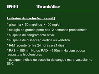 Critérios de exclusão: (cont.)
* glicemia < 50 mg/dl ou > 400 mg/dl
* cirurgia de grande porte nas 2 semanas precedentes
* suspeita de sangramento ativo
* suspeita de dissecção aórtica ou vertebral
* IAM recente (entre 24 horas e 21 dias)
* PAS > 185mm Hg ou PAD > 110mm Hg com pouca
resposta a hipotensores
* qualquer indício ou suspeita de sangue extra-vascular no
SNC
DVEIDVEI TrombóliseTrombólise
 
