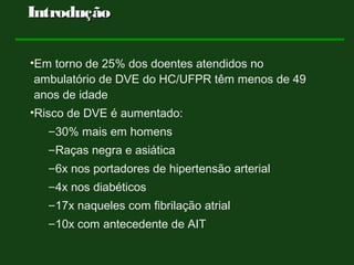 •Em torno de 25% dos doentes atendidos no
ambulatório de DVE do HC/UFPR têm menos de 49
anos de idade
•Risco de DVE é aumentado:
–30% mais em homens
–Raças negra e asiática
–6x nos portadores de hipertensão arterial
–4x nos diabéticos
–17x naqueles com fibrilação atrial
–10x com antecedente de AIT
IntroduçãoIntrodução
 
