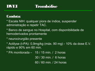 Conduta:
* Escala NIH: qualquer piora de índice, suspender
administração e repetir TAC.
* Banco de sangue no Hospital, com disponibilidade de
hemoderivados prontamente
* neurocirurgião presente
* Actilyse (t-PA): 0,9mg/kg (máx. 90 mg) - 10% da dose E.V.
rápido e 90% em 60 min.
* PA monitorada – 15 / 15 min. / 2 horas
30 / 30 min. / 6 horas
60 / 60 min. / 24 horas
DVEIDVEI TrombóliseTrombólise
 