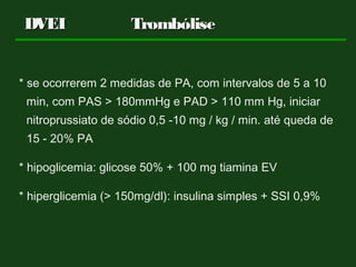 * se ocorrerem 2 medidas de PA, com intervalos de 5 a 10
min, com PAS > 180mmHg e PAD > 110 mm Hg, iniciar
nitroprussiato de sódio 0,5 -10 mg / kg / min. até queda de
15 - 20% PA
* hipoglicemia: glicose 50% + 100 mg tiamina EV
* hiperglicemia (> 150mg/dl): insulina simples + SSI 0,9%
DVEIDVEI TrombóliseTrombólise
 