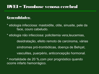 DVEI – Trombose venosa cerebralDVEI – Trombose venosa cerebral
Generalidades::
* etiologia infecciosa: mastoidite, otite, sinusite, pele da
face, couro cabeludo.
* etiologia não infecciosa: policitemia vera,leucemias,
desidratação, efeito remoto de carcinoma, várias
síndromes pró-trombóticas, doença de Behçet,
vasculites, puerpério, anticoncepção hormonal.
* mortalidade de 20 %,com pior prognóstico quando
ocorre infarto hemorrágico.
 