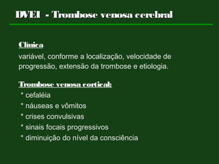 DVEI - Trombose venosa cerebralDVEI - Trombose venosa cerebral
Clínica
variável, conforme a localização, velocidade de
progressão, extensão da trombose e etiologia.
Trombose venosa cortical:
* cefaléia
* náuseas e vômitos
* crises convulsivas
* sinais focais progressivos
* diminuição do nível da consciência
 