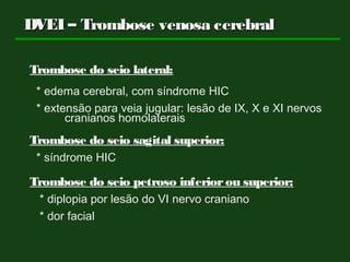 DVEI – Trombose venosa cerebralDVEI – Trombose venosa cerebral
Trombose do seio lateral:
* edema cerebral, com síndrome HIC
* extensão para veia jugular: lesão de IX, X e XI nervos
cranianos homolaterais
Trombose do seio sagital superior:
* síndrome HIC
Trombose do seio petroso inferiorou superior:
* diplopia por lesão do VI nervo craniano
* dor facial
 
