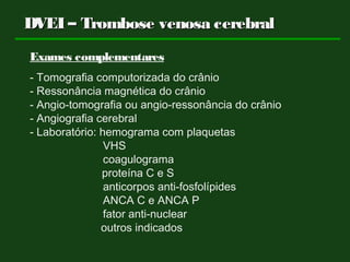 DVEI – Trombose venosa cerebralDVEI – Trombose venosa cerebral
Exames complementares
- Tomografia computorizada do crânio
- Ressonância magnética do crânio
- Angio-tomografia ou angio-ressonância do crânio
- Angiografia cerebral
- Laboratório: hemograma com plaquetas
VHS
coagulograma
proteína C e S
anticorpos anti-fosfolípides
ANCA C e ANCA P
fator anti-nuclear
outros indicados
 