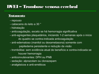 DVEI – Trombose venosa cerebralDVEI – Trombose venosa cerebral
Tratamento
- repouso
- cabeceira do leito a 30 °
- hidratação
- anticoagulação, exceto se há hemorragia significativa
- anti-agregantes plaquetários, iniciando 1-2 semanas após o início
do quadro se contra-indicada anticoagulação
- anti-edematoso (manitol ou dexametasona) somente com
papiledema persistente e redução da visão
- trombólise: sem evidência atual de benefício e contra-indicada se
houver hemorragia
- anticonvulsivantes: DPH ou PNB
- sedação: alprazolam ou clonazepam
- analgésicos e anti-eméticos
 