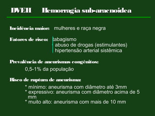 Incidência maior: mulheres e raça negra
Fatores de risco: tabagismo
abuso de drogas (estimulantes)
hipertensão arterial sistêmica
Prevalência de aneurismas congênitos:
0,5-1% da população
Risco de ruptura de aneurisma:
* mínimo: aneurisma com diâmetro até 3mm
* expressivo: aneurisma com diâmetro acima de 5
mm
* muito alto: aneurisma com mais de 10 mm
DVEHDVEH Hemorragia sub-aracnoideaHemorragia sub-aracnoidea
 
