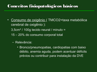 Conceitos fisiopatológicos básicosConceitos fisiopatológicos básicos
• Consumo de oxigênio ( TMCO2=taxa metabólica
cerebral de oxigênio ):
3,5cm³ / 100g tecido neural / minuto =
15 – 20% do consumo corporal total
– Relevância:
• Bronco/pneumopatias, cardiopatias com baixo
débito, anemia aguda, podem acentuar déficits
prévios ou contribuir para instalação da DVE
 