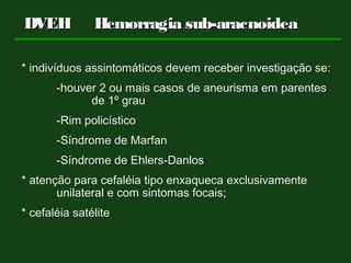 * indivíduos assintomáticos devem receber investigação se:
-houver 2 ou mais casos de aneurisma em parentes
de 1º grau
-Rim policístico
-Síndrome de Marfan
-Síndrome de Ehlers-Danlos
* atenção para cefaléia tipo enxaqueca exclusivamente
unilateral e com sintomas focais;
* cefaléia satélite
DVEHDVEH Hemorragia sub-aracnoideaHemorragia sub-aracnoidea
 