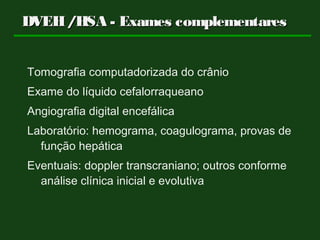 DVEH/HSA - Exames complementaresDVEH/HSA - Exames complementares
Tomografia computadorizada do crânio
Exame do líquido cefalorraqueano
Angiografia digital encefálica
Laboratório: hemograma, coagulograma, provas de
função hepática
Eventuais: doppler transcraniano; outros conforme
análise clínica inicial e evolutiva
 