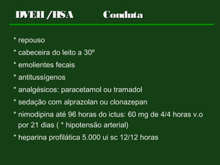 DVEH/HSADVEH/HSA CondutaConduta
* repouso
* cabeceira do leito a 30º
* emolientes fecais
* antitussígenos
* analgésicos: paracetamol ou tramadol
* sedação com alprazolan ou clonazepan
* nimodipina até 96 horas do ictus: 60 mg de 4/4 horas v.o
por 21 dias ( * hipotensão arterial)
* heparina profilática 5.000 ui sc 12/12 horas
 