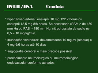 DVEH/HSADVEH/HSA CondutaConduta
* hipertensão arterial: enalapril 10 mg 12/12 horas ou
captopril 12,5 mg 8/8 horas. Se necessário (PAM > de 130
mm Hg ou PAS > 180 mm Hg: nitroprussiato de sódio ev
0,5 – 10 mg/kg/min.
* inundação ventricular: dexametasona 10 mg ev (ataque) e
4 mg 6/6 horas até 10 dias
* angiografia cerebral o mais precoce possível
* procedimento neurocirúrgico ou neuroradiológico
endovascular conforme achados
 