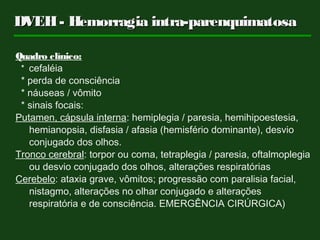 DVEH- Hemorragia intra-parenquimatosaDVEH- Hemorragia intra-parenquimatosa
Quadro clínico:
* cefaléia
* perda de consciência
* náuseas / vômito
* sinais focais:
Putamen, cápsula interna: hemiplegia / paresia, hemihipoestesia,
hemianopsia, disfasia / afasia (hemisfério dominante), desvio
conjugado dos olhos.
Tronco cerebral: torpor ou coma, tetraplegia / paresia, oftalmoplegia
ou desvio conjugado dos olhos, alterações respiratórias
Cerebelo: ataxia grave, vômitos; progressão com paralisia facial,
nistagmo, alterações no olhar conjugado e alterações
respiratória e de consciência. EMERGÊNCIA CIRÚRGICA)
 