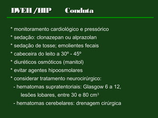 DVEH/HIP CondutaDVEH/HIP Conduta
* monitoramento cardiológico e pressórico
* sedação: clonazepan ou alprazolan
* sedação de tosse; emolientes fecais
* cabeceira do leito a 30º - 45º
* diuréticos osmóticos (manitol)
* evitar agentes hipoosmolares
* considerar tratamento neurocirúrgico:
- hematomas supratentoriais: Glasgow 6 a 12,
lesões lobares, entre 30 e 80 cm3
- hematomas cerebelares: drenagem cirúrgica
 