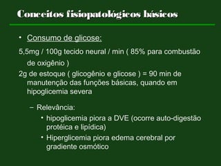 Conceitos fisiopatológicos básicosConceitos fisiopatológicos básicos
• Consumo de glicose:
5,5mg / 100g tecido neural / min ( 85% para combustão
de oxigênio )
2g de estoque ( glicogênio e glicose ) = 90 min de
manutenção das funções básicas, quando em
hipoglicemia severa
– Relevância:
• hipoglicemia piora a DVE (ocorre auto-digestão
protéica e lipídica)
• Hiperglicemia piora edema cerebral por
gradiente osmótico
 