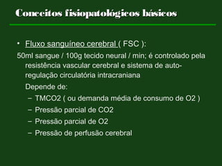 Conceitos fisiopatológicos básicosConceitos fisiopatológicos básicos
• Fluxo sanguíneo cerebral ( FSC ):
50ml sangue / 100g tecido neural / min; é controlado pela
resistência vascular cerebral e sistema de auto-
regulação circulatória intracraniana
Depende de:
– TMCO2 ( ou demanda média de consumo de O2 )
– Pressão parcial de CO2
– Pressão parcial de O2
– Pressão de perfusão cerebral
 