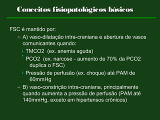 Conceitos fisiopatológicos básicosConceitos fisiopatológicos básicos
FSC é mantido por:
– A) vaso-dilatação intra-craniana e abertura de vasos
comunicantes quando:
TMCO2 (ex. anemia aguda)
PCO2 (ex. narcose - aumento de 70% da PCO2
duplica o FSC)
Pressão de perfusão (ex. choque) até PAM de
60mmHg
– B) vaso-constrição intra-craniana, principalmente
quando aumenta a pressão de perfusão (PAM até
140mmHg, exceto em hipertensos crônicos)
 