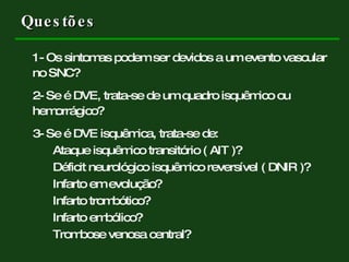 Questões 1- Os sintomas podem ser devidos a um evento vascular no SNC? 2- Se é DVE, trata-se de um quadro isquêmico ou hemorrágico? 3- Se é DVE isquêmica, trata-se de: Ataque isquêmico transitório ( AIT )? Déficit neurológico isquêmico reversível ( DNIR )? Infarto em evolução? Infarto trombótico? Infarto embólico? Trombose venosa central? 