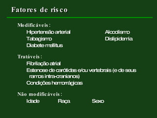 Fatores de risco Modificáveis: Hipertensão arterial Alcoolismo Tabagismo Dislipidemia Diabete mellitus Tratáveis: Fibrilação atrial Estenose de carótidas e/ou vertebrais (e de seus    ramos intra-cranianos) Condições hemorrágicas Não modificáveis: Idade Raça   Sexo 