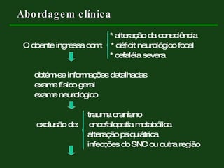   * alteração da consciência O doente ingressa com:  * déficit neurológico focal   * cefaléia severa obtém-se informações detalhadas exame físico geral exame neurológico   trauma craniano   exclusão de:  encefalopatia metabólica   alteração psiquiátrica   infecções do SNC ou outra região Abordagem clínica  