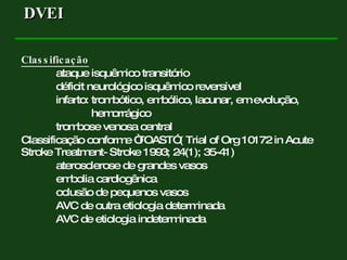 Classificação ataque isquêmico transitório déficit neurológico isquêmico reversível infarto: trombótico, embólico, lacunar, em evolução,   hemorrágico trombose venosa central Classificação conforme “TOAST” ( Trial of Org 10172 in Acute Stroke Treatment- Stroke 1993; 24(1); 35-41) aterosclerose de grandes vasos embolia cardiogênica oclusão de pequenos vasos AVC de outra etiologia determinada AVC de etiologia indeterminada DVEI  