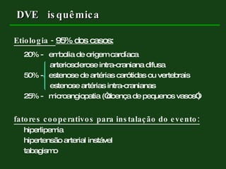 DVE  isquêmica Etiologia -  95% dos casos: 20% -  embolia de origem cardíaca arteriosclerose intra-craniana difusa 50% -  estenose de artérias carótidas ou vertebrais estenose artérias intra-cranianas 25% -  microangiopatia (“doença de pequenos vasos”) fatores cooperativos para instalação do evento: hiperlipemia hipertensão arterial instável tabagismo 