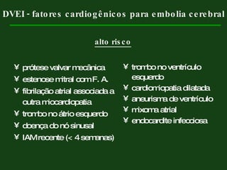 prótese valvar mecânica estenose mitral com F. A. fibrilação atrial associada a outra miocardiopatia trombo no átrio esquerdo doença do nó sinusal IAM recente (< 4 semanas) trombo no ventrículo esquerdo cardiomiopatia dilatada aneurisma de ventrículo mixoma atrial endocardite infecciosa DVEI - fatores cardiogênicos para embolia cerebral alto risco 