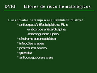 DVEI fatores de risco hematológicos 1- associados com hipercoagulabilidade relativa: * anticorpos Antifosfolipídio (a PL ): -anticorpos anticardiolipina -anticoagulante lúpico * síndrome paraneoplásica * infecções graves * pós-trauma severo * gravidez * anticoncepcionais orais 