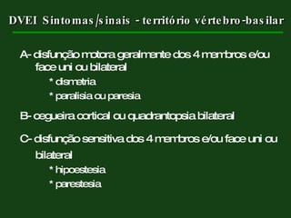 DVEI  Sintomas/sinais - território vértebro-basilar A- disfunção motora geralmente dos 4 membros e/ou face uni ou bilateral * dismetria * paralisia ou paresia B- cegueira cortical ou quadrantopsia bilateral C- disfunção sensitiva dos 4 membros e/ou face uni ou bilateral * hipoestesia * parestesia 