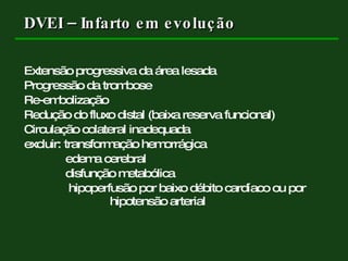 DVEI – Infarto em evolução Extensão progressiva da área lesada Progressão da trombose Re-embolização Redução do fluxo distal (baixa reserva funcional) Circulação colateral inadequada excluir: transformação hemorrágica   edema cerebral   disfunção metabólica   hipoperfusão por baixo débito cardíaco ou por    hipotensão arterial 