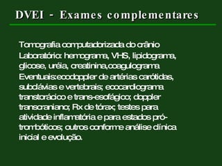 DVEI  -  Exames complementares Tomografia computadorizada do crânio Laboratório: hemograma, VHS, lipidograma,  glicose, uréia, creatinina,coagulograma  Eventuais:ecodoppler de artérias carótidas,  subclávias e vertebrais; ecocardiograma  transtorácico e trans-esofágico; doppler  transcraniano; Rx de tórax; testes para  atividade inflamatória e para estados pró- trombóticos; outros conforme análise clínica  inicial e evolução. 