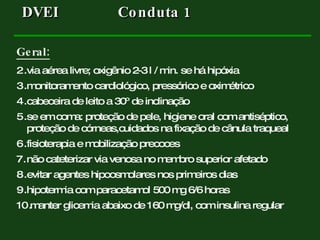 Geral: via aérea livre; oxigênio 2-3 l / min. se há hipóxia monitoramento cardiológico, pressórico e oximétrico cabeceira de leito a 30º de inclinação se em coma: proteção de pele, higiene oral com antiséptico, proteção de córneas,cuidados na fixação de cânula traqueal fisioterapia e mobilização precoces não cateterizar via venosa no membro superior afetado evitar agentes hipoosmolares nos primeiros dias hipotermia com paracetamol 500 mg 6/6 horas manter glicemia abaixo de 160 mg/dl, com insulina regular DVEI  Conduta 1  