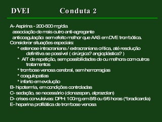 A- Aspirina - 200-500 mg/dia  associação de mais outro anti-agregante anticoagulação: sem efeito melhor que AAS em DVE trombótica. Considerar situações especiais: * estenose intracraniana / extracraniana crítica, até resolução  definitiva se possível ( cirúrgica? angioplástica? ) *  AIT de repetição, sem possibilidades de ou melhora com outros  tratamentos * trombose venosa cerebral, sem hemorragias * coagulopatias * infarto em evolução  B- hipotermia, em condições controladas C- sedação, se necessário (clonazepan, alprazolan) D- crises convulsivas: DPH: 100mg em 8/8 ou 6/6 horas (*bradicardia) E- heparina profilática de trombose venosa DVEI  Conduta 2 