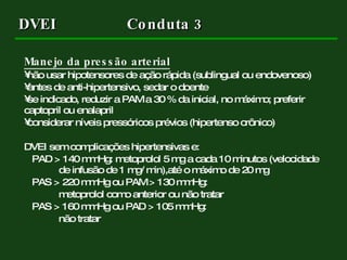 DVEI   Conduta 3 Manejo da pressão arterial   não usar hipotensores de ação rápida (sublingual ou endovenoso) antes de anti-hipertensivo, sedar o doente  se indicado, reduzir a PAM a 30 % da inicial, no máximo; preferir captopril ou enalapril considerar níveis pressóricos prévios (hipertenso crônico) DVEI sem complicações hipertensivas e: PAD > 140 mmHg: metoprolol  5 mg a cada 10 minutos (velocidade  de infusão de 1 mg/ min),até o máximo de 20 mg PAS > 220 mmHg ou PAM > 130 mmHg: metoprolol como anterior ou não tratar PAS > 160 mmHg ou PAD > 105 mmHg: não tratar 