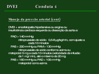 DVEI  Conduta 4 Manejo da pressão arterial (cont) DVEI + encefalopatia hipertensiva ou angina ou  insuficiência cardíaca esquerda ou dissecção da aorta e: PAD > 140 mmHg:  nitroprussiato de sódio  0,5-8  µg/kg/min, com ajuste a  cada 10 minutos PAS > 220 mmHg ou PAM > 130 mmHg:  nitroprussiato de sódio conforme acima ou  metoprolol 5 mg a cada 10 minutos (velocidade de infusão  de 1 mg/ min), até o máximo de 20 mg PAS > 160 mmHg ou PAD > 105 mmHg:  metoprolol como acima 